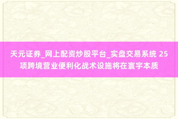 天元证券_网上配资炒股平台_实盘交易系统 25项跨境营业便利化战术设施将在寰宇本质