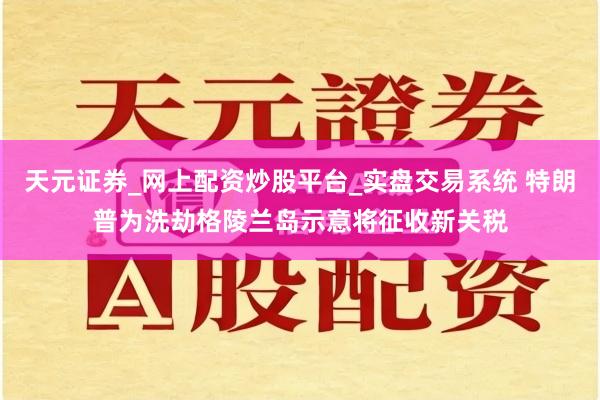 天元证券_网上配资炒股平台_实盘交易系统 特朗普为洗劫格陵兰岛示意将征收新关税