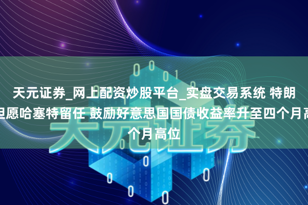 天元证券_网上配资炒股平台_实盘交易系统 特朗普但愿哈塞特留任 鼓励好意思国国债收益率升至四个月高位