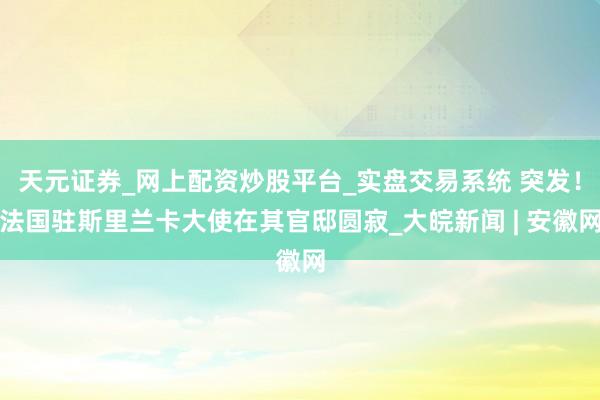 天元证券_网上配资炒股平台_实盘交易系统 突发！法国驻斯里兰卡大使在其官邸圆寂_大皖新闻 | 安徽网