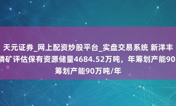 天元证券_网上配资炒股平台_实盘交易系统 新洋丰：巴姑磷矿评估保有资源储量4684.52万吨，年筹划产能90万吨/年