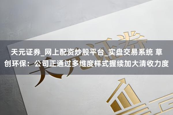 天元证券_网上配资炒股平台_实盘交易系统 草创环保：公司正通过多维度样式握续加大清收力度