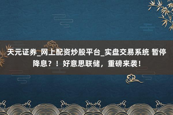 天元证券_网上配资炒股平台_实盘交易系统 暂停降息？！好意思联储，重磅来袭！