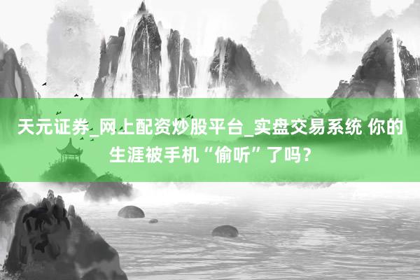 天元证券_网上配资炒股平台_实盘交易系统 你的生涯被手机“偷听”了吗？