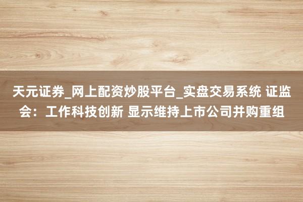 天元证券_网上配资炒股平台_实盘交易系统 证监会：工作科技创新 显示维持上市公司并购重组