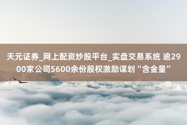 天元证券_网上配资炒股平台_实盘交易系统 逾2900家公司5600余份股权激励谋划“含金量”