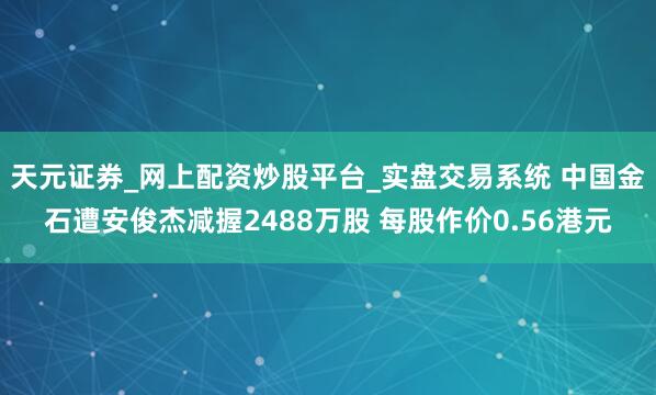 天元证券_网上配资炒股平台_实盘交易系统 中国金石遭安俊杰减握2488万股 每股作价0.56港元