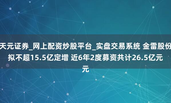 天元证券_网上配资炒股平台_实盘交易系统 金雷股份拟不超15.5亿定增 近6年2度募资共计26.5亿元