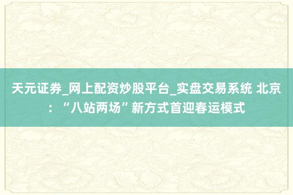 天元证券_网上配资炒股平台_实盘交易系统 北京：“八站两场”新方式首迎春运模式