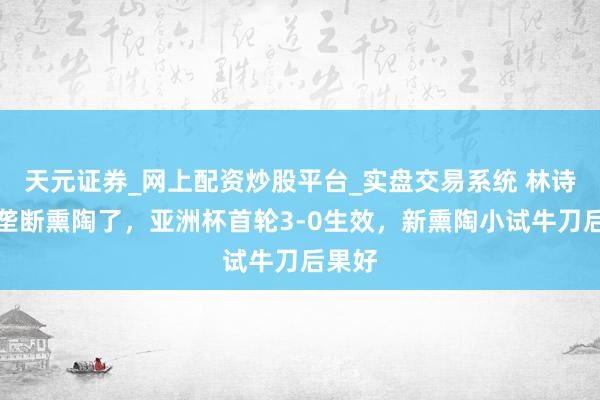 天元证券_网上配资炒股平台_实盘交易系统 林诗栋换垄断熏陶了，亚洲杯首轮3-0生效，新熏陶小试牛刀后果好