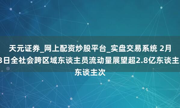 天元证券_网上配资炒股平台_实盘交易系统 2月13日全社会跨区域东谈主员流动量展望超2.8亿东谈主次